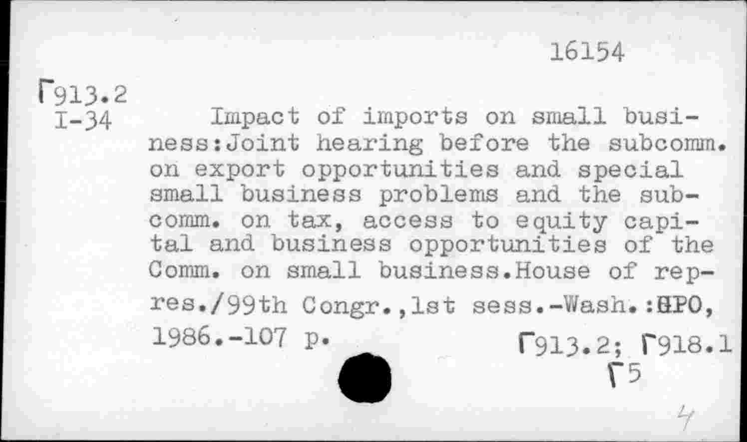 ﻿16154
P913.2 1-34
Impact of imports on small business: Joint hearing before the subcomm, on export opportunities and special small business problems and the subcomm. on tax, access to equity capital and business opportunities of the Comm, on small business.House of rep-res./99th Congr.,lst sess.-Wash.:HPO, 1986.-107 p. _	T913.2; T918.1
w